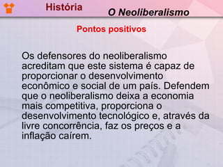 História Os defensores do neoliberalismo acreditam que este sistema é capaz de proporcionar o desenvolvimento econômico e social de um país. Defendem que o neoliberalismo deixa a economia mais competitiva, proporciona o desenvolvimento tecnológico e, através da livre concorrência, faz os preços e a inflação caírem.   O Neoliberalismo Pontos positivos 