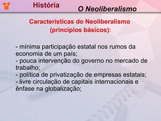 História - mínima participação estatal nos rumos da economia de um país; - pouca intervenção do governo no mercado de trabalho; - política de privatização de empresas estatais; - livre circulação de capitais internacionais e ênfase na globalização; O Neoliberalismo Características do Neoliberalismo  (princípios básicos): 