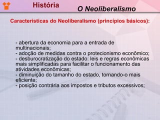 História - abertura da economia para a entrada de multinacionais; - adoção de medidas contra o protecionismo econômico; - desburocratização do estado: leis e regras econômicas mais simplificadas para facilitar o funcionamento das atividades econômicas; - diminuição do tamanho do estado, tornando-o mais eficiente; - posição contrária aos impostos e tributos excessivos; O Neoliberalismo Características do Neoliberalismo (princípios básicos): 