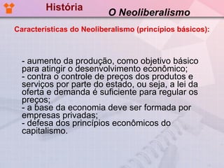 História - aumento da produção, como objetivo básico para atingir o desenvolvimento econômico; - contra o controle de preços dos produtos e serviços por parte do estado, ou seja, a lei da oferta e demanda é suficiente para regular os preços; - a base da economia deve ser formada por empresas privadas; - defesa dos princípios econômicos do capitalismo.  O Neoliberalismo Características do Neoliberalismo (princípios básicos): 