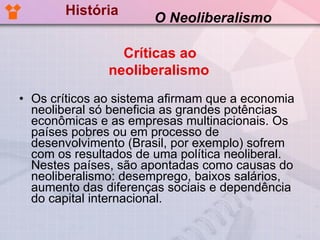 História Os críticos ao sistema afirmam que a economia neoliberal só beneficia as grandes potências econômicas e as empresas multinacionais. Os países pobres ou em processo de desenvolvimento (Brasil, por exemplo) sofrem com os resultados de uma política neoliberal. Nestes países, são apontadas como causas do neoliberalismo: desemprego, baixos salários, aumento das diferenças sociais e dependência do capital internacional.  O Neoliberalismo Críticas ao neoliberalismo   