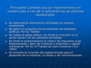 Principales Cambios que se implementaron en
    nuestro país a raíz de la aplicación de las políticas
                       neoliberales:

    Se restringió la intervención del Estado en asuntos
     económicos
    Se aplicó un programa de privatización de empresas
     públicas. Por Ej. Telmex
    Se redujo el gasto público. Se limitó la inversión en el
     sector social y en los subsidios del Estado
    Se limitó el proteccionismo al reducir los impuestos a las
     importaciones y abrir las fronteras a empresas y capital
     extranjeros. Por Ej. El Tratado de Libre Comercio (TLC-
     1994)
    Se fomentó la inversión del capital privado para el
     desarrollo de la industria, el campo y las comunicaciones.
 