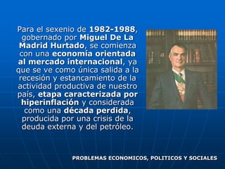 Para el sexenio de 1982-1988,
  gobernado por Miguel De La
 Madrid Hurtado, se comienza
 con una economía orientada
al mercado internacional, ya
que se ve como única salida a la
 recesión y estancamiento de la
actividad productiva de nuestro
país, etapa caracterizada por
  hiperinflación y considerada
   como una década perdida,
  producida por una crisis de la
  deuda externa y del petróleo.



              PROBLEMAS ECONOMICOS, POLITICOS Y SOCIALES
 
