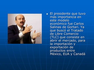    El presidente que tuvo
    más importancia en
    este modelo
    económico fue Carlos
    Salinas de Gortari. Ya
    que buscó el Tratado
    de Libre Comercio
    (TLC) que consiste en
    abrir el mercado, para
    la importación y
    exportación de
    productos entre
    México, EUA y Canadá
 