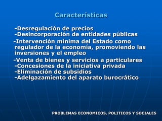 Características

-Desregulación de precios
-Desincorporación de entidades públicas
-Intervención mínima del Estado como
regulador de la economía, promoviendo las
inversiones y el empleo
-Venta de bienes y servicios a particulares
-Concesiones de la iniciativa privada
-Eliminación de subsidios
-Adelgazamiento del aparato burocrático




            PROBLEMAS ECONOMICOS, POLITICOS Y SOCIALES
 