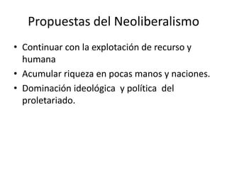 Propuestas del Neoliberalismo
• Continuar con la explotación de recurso y
humana
• Acumular riqueza en pocas manos y naciones.
• Dominación ideológica y política del
proletariado.
