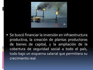  Se buscó financiar la inversión en infraestructura
productiva, la creación de plantas productoras
de bienes de capital, y la ampliación de la
cobertura de seguridad social a todo el país,
todo bajo un esquema salarial que permitiera su
crecimiento real.
 