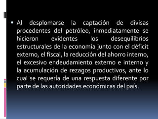  Al desplomarse la captación de divisas
procedentes del petróleo, inmediatamente se
hicieron evidentes los desequilibrios
estructurales de la economía junto con el déficit
externo, el fiscal, la reducción del ahorro interno,
el excesivo endeudamiento externo e interno y
la acumulación de rezagos productivos, ante lo
cual se requería de una respuesta diferente por
parte de las autoridades económicas del país.
 