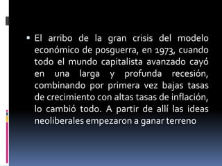  El arribo de la gran crisis del modelo
económico de posguerra, en 1973, cuando
todo el mundo capitalista avanzado cayó
en una larga y profunda recesión,
combinando por primera vez bajas tasas
de crecimiento con altas tasas de inflación,
lo cambió todo. A partir de allí las ideas
neoliberales empezaron a ganar terreno
 
