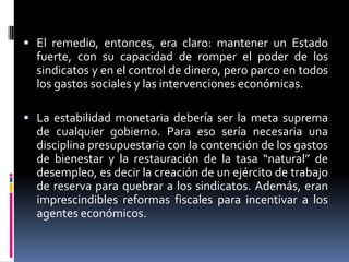  El remedio, entonces, era claro: mantener un Estado
fuerte, con su capacidad de romper el poder de los
sindicatos y en el control de dinero, pero parco en todos
los gastos sociales y las intervenciones económicas.
 La estabilidad monetaria debería ser la meta suprema
de cualquier gobierno. Para eso sería necesaria una
disciplina presupuestaria con la contención de los gastos
de bienestar y la restauración de la tasa “natural” de
desempleo, es decir la creación de un ejército de trabajo
de reserva para quebrar a los sindicatos. Además, eran
imprescindibles reformas fiscales para incentivar a los
agentes económicos.
 