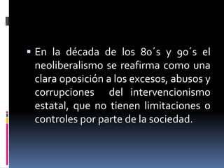  En la década de los 80´s y 90´s el
neoliberalismo se reafirma como una
clara oposición a los excesos, abusos y
corrupciones del intervencionismo
estatal, que no tienen limitaciones o
controles por parte de la sociedad.
 