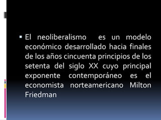  El neoliberalismo es un modelo
económico desarrollado hacia finales
de los años cincuenta principios de los
setenta del siglo XX cuyo principal
exponente contemporáneo es el
economista norteamericano Milton
Friedman
 