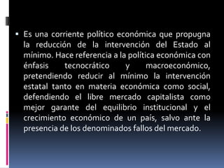  Es una corriente político económica que propugna
la reducción de la intervención del Estado al
mínimo. Hace referencia a la política económica con
énfasis tecnocrático y macroeconómico,
pretendiendo reducir al mínimo la intervención
estatal tanto en materia económica como social,
defendiendo el libre mercado capitalista como
mejor garante del equilibrio institucional y el
crecimiento económico de un país, salvo ante la
presencia de los denominados fallos del mercado.
 