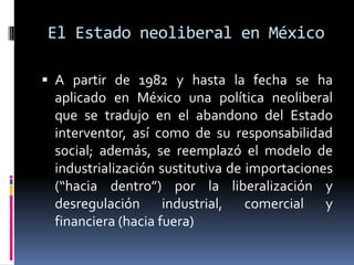 El Estado neoliberal en México
 A partir de 1982 y hasta la fecha se ha
aplicado en México una política neoliberal
que se tradujo en el abandono del Estado
interventor, así como de su responsabilidad
social; además, se reemplazó el modelo de
industrialización sustitutiva de importaciones
(“hacia dentro”) por la liberalización y
desregulación industrial, comercial y
financiera (hacia fuera)
 