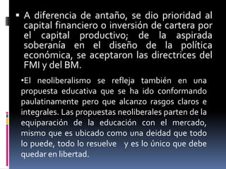  A diferencia de antaño, se dio prioridad al
capital financiero o inversión de cartera por
el capital productivo; de la aspirada
soberanía en el diseño de la política
económica, se aceptaron las directrices del
FMI y del BM.
•El neoliberalismo se refleja también en una
propuesta educativa que se ha ido conformando
paulatinamente pero que alcanzo rasgos claros e
integrales. Las propuestas neoliberales parten de la
equiparación de la educación con el mercado,
mismo que es ubicado como una deidad que todo
lo puede, todo lo resuelve y es lo único que debe
quedar en libertad.
 