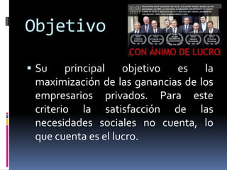 Objetivo
 Su principal objetivo es la
maximización de las ganancias de los
empresarios privados. Para este
criterio la satisfacción de las
necesidades sociales no cuenta, lo
que cuenta es el lucro.
 