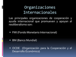 Organizaciones
Internacionales
Las principales organizaciones de cooperación y
ayuda internacional que promueven y apoyan al
neoliberalismo son:
 FMI (Fondo Monetario Internacional)
 BM (Banco Mundial)
 OCDE (Organización para la Cooperación y el
Desarrollo Económico)
 