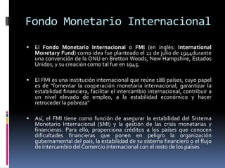 Fondo Monetario Internacional
 El Fondo Monetario Internacional o FMI (en inglés: International
Monetary Fund) como idea fue planteado el 22 de julio de 1944durante
una convención de la ONU en Bretton Woods, New Hampshire, Estados
Unidos; y su creación como tal fue en 1945.
 El FMI es una institución internacional que reúne 188 países, cuyo papel
es de “fomentar la cooperación monetaria internacional, garantizar la
estabilidad financiera, facilitar el intercambio internacional, contribuir a
un nivel elevado de empleo, a la estabilidad económico y hacer
retroceder la pobreza”
 Así, el FMI tiene como función de asegurar la estabilidad del Sistema
Monetario Internacional (SMI) y la gestión de las crisis monetarias y
financieras. Para ello, proporciona créditos a los países que conocen
dificultades financieras que ponen en peligro la organización
gubernamental del país, la estabilidad de su sistema financiero o el flujo
de intercambio del Comercio internacional con el resto de los países
 