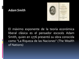 Adam Smith
El máximo exponente de la teoría económica
liberal clásica es el pensador escocés Adam
Smith, quien en 1776 presentó su obra conocida
como “La Riqueza de las Naciones” (The Wealth
of Nations)
 