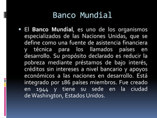Banco Mundial
 El Banco Mundial, es uno de los organismos
especializados de las Naciones Unidas, que se
define como una fuente de asistencia financiera
y técnica para los llamados países en
desarrollo. Su propósito declarado es reducir la
pobreza mediante préstamos de bajo interés,
créditos sin intereses a nivel bancario y apoyos
económicos a las naciones en desarrollo. Está
integrado por 186 países miembros. Fue creado
en 1944 y tiene su sede en la ciudad
deWashington, Estados Unidos.
 