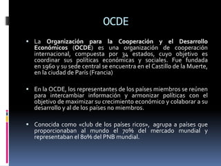 OCDE
 La Organización para la Cooperación y el Desarrollo
Económicos (OCDE) es una organización de cooperación
internacional, compuesta por 34 estados, cuyo objetivo es
coordinar sus políticas económicas y sociales. Fue fundada
en 1960 y su sede central se encuentra en el Castillo de la Muerte,
en la ciudad de París (Francia)
 En la OCDE, los representantes de los países miembros se reúnen
para intercambiar información y armonizar políticas con el
objetivo de maximizar su crecimiento económico y colaborar a su
desarrollo y al de los países no miembros.
 Conocida como «club de los países ricos», agrupa a países que
proporcionaban al mundo el 70% del mercado mundial y
representaban el 80% del PNB mundial.
 