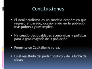Conclusiones
 El neoliberalismo es un modelo económico que
regreso al pasado, ocasionando en la población
más pobreza y desempleo.
 Ha creado desigualdades económicas y políticas
para la gran mayoría de la población.
 Fomenta un Capitalismo voraz.
 Es el resultado del poder político y de la lucha de
clases
 