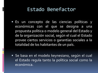 Estado Benefactor
 Es un concepto de las ciencias políticas y
económicas con el que se designa a una
propuesta política o modelo general del Estado y
de la organización social, según el cual el Estado
provee ciertos servicios o garantías sociales a la
totalidad de los habitantes de un país.
 Se basa en el modelo keynesiano, según el cual
el Estado regula tanto la política social como la
económica.
 