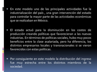  En este modelo uno de las principales actividades fue la
industrialización del país , una gran intervención del estado
para controlar la mayor parte de las actividades económicas
que se realizaban en México.
 El estado actuó para la disminución en los costos de
producción creando políticas que favorecieran a las nuevas
industrias. En términos de políticas sociales, hubo muy pocos
beneficios entre la clase asalariada, pero ha diferencia, los
distintos empresarios locales y transnacionales si se vieron
favorecidos con estas políticas.
 Por consiguiente en este modelo la distribución del ingreso
fue muy estrecha entre los distintos miembros de la
sociedad.
 