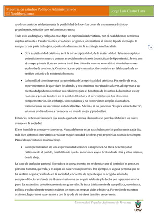 Universidad Popular Autónoma de Veracruz
Maestría en estudios Políticos Administrativos
El Neoliberalismo
Jorge Luis Castro Lara
20
ayuda a constatar evidentemente la posibilidad de hacer las cosas de una manera distinta y
grupalmente, evitando caer en la misma trampa.
Todo esto va dirigido y reflejado en el tipo de espiritualidad cristiana, por el cual debemos sentirnos
sujetos actuantes, transformantes, creadores, originales, alternativos al mismo tipo de ideología. El
compartir ser parte del sujeto, aporta a la disminución la estrategia neoliberalista
• Otra espiritualidad cristiana, será la de la corporalidad, de la materialidad. Debemos explotar
potencialmente nuestro cuerpo, especialmente a través de prácticas de tipo oriental. Se ora con
el cuerpo y desde él, no en contra de él. Para difundir nuestra mentalidad debe haber cierta
explosión de conciencia. Conciencia, cuerpo y comunicación consisten en la búsqueda de un
sentido unitario a la existencia humana.
• La humildad constituye una característica de la espiritualidad cristiana. Por medio de esta,
experimentamos lo que viven los demás, y nos sentimos marginados a la vez. Al ingresar a su
mentalidad podemos edificar sus esfuerzos para el beneficio de los otros. La humildad es ser
realistas y pensar también en lo posible. El soñar y el ser realista son dos elementos
complementarios. Sin embargo, si no soñamos y no construimos utopías alcanzables,
terminaremos en un cinismo autodestructivo. Además, si no ponemos “los pies sobre la tierra”,
estamos evadiéndonos a reconocer un mundo mejor y productivo.
Entonces, debemos reconocer que con la ayuda de ambos elementos se podrán establecer un nuevo
avance en la sociedad.
El ser humilde es conocer y conocerse. Nunca debemos estar satisfechos por lo que hacemos cada día,
más bien debemos instruirnos a realizar mayor cantidad de obras y no repetir las mismas de siempre.
Para esto necesitamos mucho coraje.
• La implementación de una espiritualidad socrática o mayéutica. Se trata de acompañar
críticamente al pueblo, posibilitando que las soluciones vayan brotando de ellas y ellos mismos,
desde abajo.
La base de cualquier pastoral liberadora se apoya en esto, en evidenciar que el oprimido es gente, es
persona humana, que vale, y es capaz de hacer cosas positivas. Por ejemplo, si alguna persona que se
ha sentido negada y excluida en la sociedad, encuentra de repente que es acogido, valorado,
comprendido, tal vez brote de él ese entusiasmo por seguir adelante y la lucha por superarse ante lo
peor. La autoestima colectiva presenta un gran valor. Se trata básicamente de que política, económica,
política y culturalmente seamos sujetos de nuestras propias vidas e historia. Por medio de nuestras
acciones, lograremos superarnos y con la ayuda de los otros también creceremos.
 