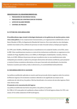 Universidad Popular Autónoma de Veracruz
Maestría en estudios Políticos Administrativos
El Neoliberalismo
Jorge Luis Castro Lara
23
PRIVATIZACION Y EL DESAPERECIMIENTO DE:
• PROGRAMAS DE SEGURIDAD SOCIAL
• PROGRAMAS DE CONSTRUCCION DE VIVIENDA
• LEYES DE SALARIO MINIMO
• CONTROL DE PRECIOS
EL FUTURO DEL NEOLIBERALISMO
El neoliberalismo sigue siendo la ideología dominante en los gobiernos de muchos países, tanto
ricos como pobres; en las corporaciones transnacionales; y en organizaciones multilaterales como el
Banco Mundial, el FMI, y la Organización Mundial del Comercio. Pero como todas las otras ideologías,
también ésta tendrá su fin-y millones de personas en todo el mundo luchan y trabajan para lograrlo.
En 1999, entre 50,000 y 100,000 personas se manifestaron en la ciudad de Seattle, en los EUA, contra
la OMC. Otras manifestaciones masivas en contra de las instituciones neoliberales se organizaron en las
ciudades de Praga, República Checa, en el 2000 y en Washington, Ciudad Quebec, Canadá, y Génova,
Italia, en el 2001. Millones de personas más que no pudieron estar en esas manifestaciones están
trabajando para entender y explicar los principios destructivos del sistema neoliberal; y para proponer
y construir formas económicas alternativas, en las que el mercado está subordinado a los derechos
humanos, la justicia para todos y todas, la democracia, y la sustentabilidad medioambiental.
EL NEOLIBERALISMO EN EL SALVADOR
Las políticas neoliberales aplicadas en nuestro país han provocado efectos negativos sobre los sectores
de Menores ingresos. El crecimiento económico obtenido no ha significado una mejora en las
condiciones de vida de las y los pobres. Sólo han beneficiado a los sectores de más altos ingresos. Entre
estos efectos están:
El aumento en la concentración del ingreso
Las políticas neoliberales han hecho más pobres a las pobres y los pobres.
En 1988, el 10 % más pobre de la población urbana recibía el 1.8 % del ingreso urbano. En 1991, este
mismo 10 % recibía solamente el 0.98 % del ingreso.
 