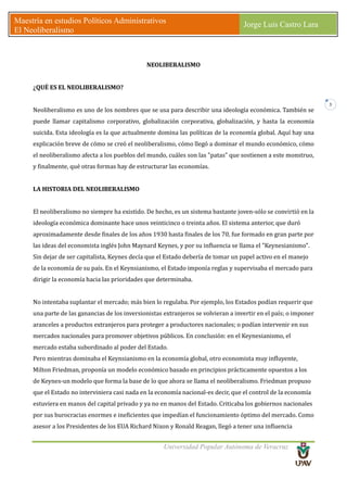 Universidad Popular Autónoma de Veracruz
Maestría en estudios Políticos Administrativos
El Neoliberalismo
Jorge Luis Castro Lara
3
NEOLIBERALISMO
¿QUÉ ES EL NEOLIBERALISMO?
Neoliberalismo es uno de los nombres que se usa para describir una ideología económica. También se
puede llamar capitalismo corporativo, globalización corporativa, globalización, y hasta la economía
suicida. Esta ideología es la que actualmente domina las políticas de la economía global. Aquí hay una
explicación breve de cómo se creó el neoliberalismo, cómo llegó a dominar el mundo económico, cómo
el neoliberalismo afecta a los pueblos del mundo, cuáles son las "patas" que sostienen a este monstruo,
y finalmente, qué otras formas hay de estructurar las economías.
LA HISTORIA DEL NEOLIBERALISMO
El neoliberalismo no siempre ha existido. De hecho, es un sistema bastante joven-sólo se convirtió en la
ideología económica dominante hace unos veinticinco o treinta años. El sistema anterior, que duró
aproximadamente desde finales de los años 1930 hasta finales de los 70, fue formado en gran parte por
las ideas del economista inglés John Maynard Keynes, y por su influencia se llama el "Keynesianismo".
Sin dejar de ser capitalista, Keynes decía que el Estado debería de tomar un papel activo en el manejo
de la economía de su país. En el Keynsianismo, el Estado imponía reglas y supervisaba el mercado para
dirigir la economía hacia las prioridades que determinaba.
No intentaba suplantar el mercado; más bien lo regulaba. Por ejemplo, los Estados podían requerir que
una parte de las ganancias de los inversionistas extranjeros se volvieran a invertir en el país; o imponer
aranceles a productos extranjeros para proteger a productores nacionales; o podían intervenir en sus
mercados nacionales para promover objetivos públicos. En conclusión: en el Keynesianismo, el
mercado estaba subordinado al poder del Estado.
Pero mientras dominaba el Keynsianismo en la economía global, otro economista muy influyente,
Milton Friedman, proponía un modelo económico basado en principios prácticamente opuestos a los
de Keynes-un modelo que forma la base de lo que ahora se llama el neoliberalismo. Friedman propuso
que el Estado no interviniera casi nada en la economía nacional-es decir, que el control de la economía
estuviera en manos del capital privado y ya no en manos del Estado. Criticaba los gobiernos nacionales
por sus burocracias enormes e ineficientes que impedían el funcionamiento óptimo del mercado. Como
asesor a los Presidentes de los EUA Richard Nixon y Ronald Reagan, llegó a tener una influencia
 