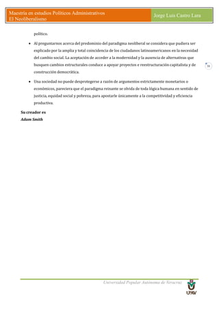 Universidad Popular Autónoma de Veracruz
Maestría en estudios Políticos Administrativos
El Neoliberalismo
Jorge Luis Castro Lara
31
político.
• Al preguntarnos acerca del predominio del paradigma neoliberal se considera que pudiera ser
explicado por la amplia y total coincidencia de los ciudadanos latinoamericanos en la necesidad
del cambio social. La aceptación de acceder a la modernidad y la ausencia de alternativas que
busquen cambios estructurales conduce a apoyar proyectos e reestructuración capitalista y de
construcción democrática.
• Una sociedad no puede desprotegerse a razón de argumentos estrictamente monetarios o
económicos, pareciera que el paradigma reinante se olvida de toda lógica humana en sentido de
justicia, equidad social y pobreza, para apostarle únicamente a la competitividad y eficiencia
productiva.
Su creador es
Adam Smith
 