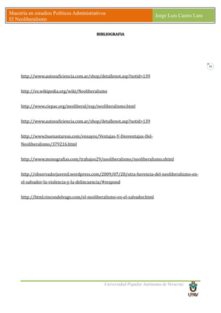 Universidad Popular Autónoma de Veracruz
Maestría en estudios Políticos Administrativos
El Neoliberalismo
Jorge Luis Castro Lara
33
BIBLIOGRAFIA
http://www.autosuficiencia.com.ar/shop/detallenot.asp?notid=139
http://es.wikipedia.org/wiki/Neoliberalismo
http://www.ciepac.org/neoliberal/esp/neoliberalismo.html
http://www.autosuficiencia.com.ar/shop/detallenot.asp?notid=139
http://www.buenastareas.com/ensayos/Ventajas-Y-Desventajas-Del-
Neoliberalismo/379216.html
http://www.monografias.com/trabajos29/neoliberalismo/neoliberalismo.shtml
http://observadorjuvenil.wordpress.com/2009/07/20/otra-herencia-del-neoliberalismo-en-
el-salvador-la-violencia-y-la-delincuencia/#respond
http://html.rincondelvago.com/el-neoliberalismo-en-el-salvador.html
 