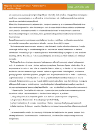 Universidad Popular Autónoma de Veracruz
Maestría en estudios Políticos Administrativos
El Neoliberalismo
Jorge Luis Castro Lara
8
en ocasiones se acusa de ejercer presión política y extorsión. En la práctica, estas políticas toman como
modelo de economía (salvo en lo referente al proteccionismo) a la estadounidense (véase: sistema
americano, capitalismo democrático).
El neoliberalismo, como política tecnocrática y macroeconómica (y no propiamente filosófica), tiene
una dimensión geopolítica mercantilista ajena en la práctica al liberalismo económico propiamente
dicho, es decir el neoliberalismo no es necesariamente sinónimo de mercado libre -sin trabas
burocráticas ni privilegios sectoriales-, razón que explicaría que sea asociado al corporativismo
internacional.
Las políticas macroeconómicas recomendadas por teóricos o ideólogos neoliberales (en principio
recomendaciones a países tanto industrializados como en desarrollo) incluyen:
* Políticas monetarias restrictivas: Aumentar tasas de interés o reducir la oferta de dinero. Con ello
disminuye la inflación y se reduce el riesgo de una devaluación. No obstante con ello se inhibe el
crecimiento económico ya que se disminuye el flujo de exportaciones y se perpetúa el nivel de deuda
interna y externa denominada en monedas extranjeras. Así mismo, se evitan los llamados ciclos del
mercado.
* Políticas fiscales restrictivas: Aumentar los impuestos sobre el consumo y reducir los impuestos
sobre la producción y la renta; eliminar regímenes especiales; disminuir el gasto público. Con ello se
supone que se incentiva la inversión, se sanean las finanzas públicas y se fortalece la efectividad del
Estado. No obstante no se distingue entre los niveles de ingreso de los contribuyentes, donde unos
puede pagar más impuestos que otros, y se grava a las mayorías mientras que se exime a las minorías,
deprimiéndose así la demanda, si bien se busca apoyar la oferta, buscando el bienestar de toda la
sociedad. Tampoco se reconoce que el gasto público es necesario, tanto para el crecimiento como para
el desarrollo (comparar históricamente ejemplos de países industrializados); para la protección de
sectores vulnerables de la economía y la población; y para la estabilidad social y económica en general.
* Liberalización: Tanto la liberalización para el comercio como para las inversiones se supone que
incentivan tanto el crecimiento como la distribución de la riqueza, al permitir:
1. una participación más amplia de agentes en el mercado (sin monopolios u oligopolios),
2. la generación de economías de escala (mayor productividad),
3. el aprovechamiento de ventajas competitivas relativas (mano de obra barata, por ejemplo),
4. el abaratamiento de bienes y servicios (al reducirse costos de transportación y del proteccionismo),
y
5. el aumento en los niveles de consumo y el bienestar derivado de ello (en general aumento de la
oferta y la demanda en un contexto de «libre» mercado, con situaciones de equilibrio y utilidades
marginales).
 