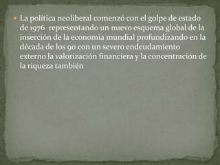  La política neoliberal comenzó con el golpe de estado
de 1976 representando un nuevo esquema global de la
inserción de la economía mundial profundizando en la
década de los 90 con un severo endeudamiento
externo la valorización financiera y la concentración de
la riqueza también
 