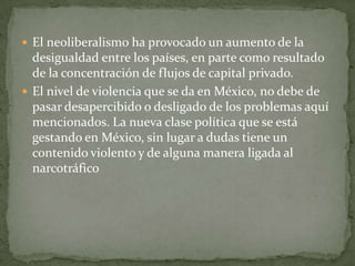  El neoliberalismo ha provocado un aumento de la
desigualdad entre los países, en parte como resultado
de la concentración de flujos de capital privado.
 El nivel de violencia que se da en México, no debe de
pasar desapercibido o desligado de los problemas aquí
mencionados. La nueva clase política que se está
gestando en México, sin lugar a dudas tiene un
contenido violento y de alguna manera ligada al
narcotráfico
 