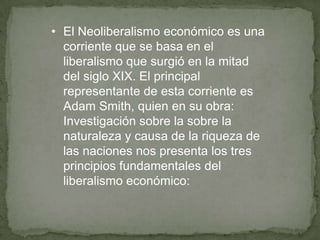 • El Neoliberalismo económico es una
corriente que se basa en el
liberalismo que surgió en la mitad
del siglo XIX. El principal
representante de esta corriente es
Adam Smith, quien en su obra:
Investigación sobre la sobre la
naturaleza y causa de la riqueza de
las naciones nos presenta los tres
principios fundamentales del
liberalismo económico:
 