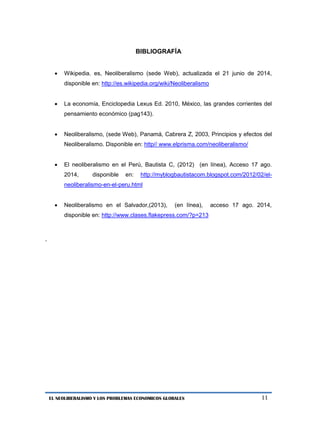 11 
EL NEOLIBERALISMO Y LOS PROBLEMAS ECONOMICOS GLOBALES 
BIBLIOGRAFÍA 
 Wikipedia. es, Neoliberalismo (sede Web), actualizada el 21 junio de 2014, disponible en: http://es.wikipedia.org/wiki/Neoliberalismo 
 La economía, Enciclopedia Lexus Ed. 2010, México, las grandes corrientes del pensamiento económico (pag143). 
 Neoliberalismo, (sede Web), Panamá, Cabrera Z, 2003, Principios y efectos del Neoliberalismo. Disponible en: http// www.elprisma.com/neoliberalismo/ 
 El neoliberalismo en el Perú, Bautista C, (2012) (en línea), Acceso 17 ago. 2014, disponible en: http://myblogbautistacom.blogspot.com/2012/02/el- neoliberalismo-en-el-peru.html 
 Neoliberalismo en el Salvador,(2013), (en línea), acceso 17 ago. 2014, disponible en: http://www.clases.flakepress.com/?p=213 
. 
