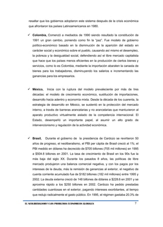 7 
EL NEOLIBERALISMO Y LOS PROBLEMAS ECONOMICOS GLOBALES 
resaltar que los gobiernos adoptaron este sistema después de la crisis económica que afrontaron los países Latinoamericanos en 1980. 
 Colombia, Comenzó a mediados de 1990 siendo resultado la constitución de 1991 un gran cambio, poniendo como fin la “paz”. Fue modelo de gobierno político-económico basado en la disminución de la aparición del estado en carácter social y económico sobre el pueblo, causando así mismo el desempleo, la pobreza y la desigualdad social, defendiendo así el libre mercado capitalista que hace que los países menos eficientes en la producción de ciertos bienes y servicios, como lo es Colombia, mediante la importación abaraten la canasta de bienes para los trabajadores, disminuyendo los salarios e incrementando las ganancias para los empresarios. 
 México, Inicia con la ruptura del modelo prevaleciente por más de tres décadas: el modelo de crecimiento económico, sustitución de importaciones, desarrollo hacia adentro y economía mixta. Desde la década de los cuarenta, la estrategia de desarrollo en México, se sustentó en la protección del mercado interno, a través de barreras arancelarias y no arancelarias que mantuvieron al aparato productivo virtualmente aislado de la competencia internacional. El Estado, desempeñó un importante papel, al asumir un alto grado de intervencionismo y regulación de la actividad económica. 
 Brasil, Durante el gobierno de la presidencia de Cardozo se revirtieron 50 años de progreso, el neoliberalismo, el PBI per cápita de Brasil creció al 1%; el PBI medido en dólares ha decrecido de $705 billones (705 mil millones) en 1995 a $504.8 billones en 2001. La tasa de crecimiento de Brasil en los 90s fue la más baja del siglo XX. Durante los pasados 8 años, las políticas de libre mercado produjeron una balanza comercial negativa, y con los pagos por los intereses de la deuda, más la remisión de ganancias al exterior, el negativo de cuenta corriente acumulado fue de $182 billones (182 mil millones) entre 1995 y 2002. La deuda externa creció de 148 billones de dólares a $228.6 en 2001 y se aproxima rápido a los $250 billones en 2002. Cardozo ha pedido prestadas cantidades cuantiosas en el exterior, pagando intereses exorbitantes, al tiempo que redujo radicalmente el gasto público. En 1995, el régimen gastaba 20.3% de  