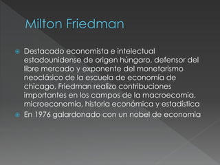  Destacado economista e intelectual 
estadounidense de origen húngaro, defensor del 
libre mercado y exponente del monetarismo 
neoclásico de la escuela de economía de 
chicago, Friedman realizo contribuciones 
importantes en los campos de la macroecomia, 
microeconomía, historia económica y estadística 
 En 1976 galardonado con un nobel de economia 
 