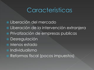  Liberación del mercado 
 Liberación de la intervención extranjera 
 Privatización de empresas publicas 
 Desregulación 
 Menos estado 
 Individualismo 
 Reformas fiscal (pocos impuestos) 
 