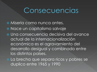  Miseria como nunca antes. 
 Nace un capitalismo salvaje 
 Una consecuencia decisiva del avance 
actual de la internacionalización 
económica es el agravamiento del 
desarrollo desigual y combinado entre 
los distintos países. 
 La brecha que separa ricos y pobres se 
duplico entre 1965 y 1990 
 