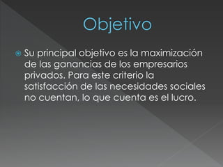  Su principal objetivo es la maximización 
de las ganancias de los empresarios 
privados. Para este criterio la 
satisfacción de las necesidades sociales 
no cuentan, lo que cuenta es el lucro. 
 
