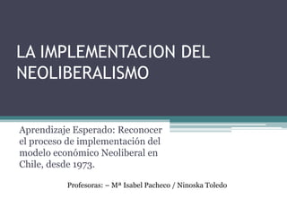 LA IMPLEMENTACION DEL 
NEOLIBERALISMO 
Aprendizaje Esperado: Reconocer 
el proceso de implementación del 
modelo económico Neoliberal en 
Chile, desde 1973. 
Profesoras: – Mª Isabel Pacheco / Ninoska Toledo 
 