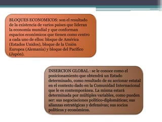 BLOQUES ECONOMICOS: son el resultado 
de la existencia de varios países que lideran 
la economía mundial y que conforman 
espacios económicos que tienen como centro 
a cada uno de ellos: bloque de América 
(Estados Unidos), bloque de la Unión 
Europea (Alemania) y bloque del Pacífico 
(Japón). 
INSERCION GLOBAL : se le conoce como el 
posicionamiento que obtendrá un Estado 
determinado, como resultado de su accionar estatal 
en el contexto dado en la Comunidad Internacional 
que le es contemporánea. La misma estará 
determinada por múltiples variables, como pueden 
ser: sus negociaciones político-diplomáticas; sus 
alianzas estratégicas y defensivas; sus socios 
políticos y económicos. 
 