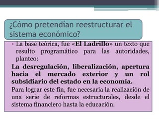¿Cómo pretendían reestructurar el 
sistema económico? 
• La base teórica, fue «El Ladrillo» un texto que 
resulto programático para las autoridades, 
planteo: 
La desregulación, liberalización, apertura 
hacia el mercado exterior y un rol 
subsidiario del estado en la economía. 
Para lograr este fin, fue necesaria la realización de 
una serie de reformas estructurales, desde el 
sistema financiero hasta la educación. 
 