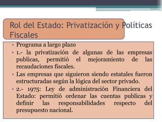 Rol del Estado: Privatización y Políticas 
Fiscales 
• Programa a largo plazo 
• 1.- la privatización de algunas de las empresas 
publicas, permitió el mejoramiento de las 
recaudaciones fiscales. 
• Las empresas que siguieron siendo estatales fueron 
estructuradas según la lógica del sector privado. 
• 2.- 1975: Ley de administración Financiera del 
Estado: permitió ordenar las cuentas publicas y 
definir las responsabilidades respecto del 
presupuesto nacional. 
 