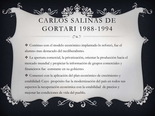 CARLOS SALINAS DE 
GORTARI 1988-1994 
 Continuo con el modelo económico implantado lo reforzó, fue el 
alumno mas destacado del neoliberalismo. 
 La apertura comercial, la privatización, orientar la producción hacia el 
mercado mundial y propiciar la información de grupos comerciales y 
financieros fue constante en su gobierno. 
 Comenzó con la aplicación del plan económico de crecimiento y 
estabilidad: Cuyo propósito fue la modernización del país en todos sus 
aspectos la recuperación económica con la estabilidad de precios y 
mejorar las condiciones de vida del pueblo. 
 