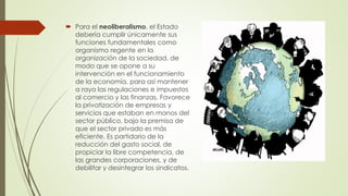  Para el neoliberalismo, el Estado
debería cumplir únicamente sus
funciones fundamentales como
organismo regente en la
organización de la sociedad, de
modo que se opone a su
intervención en el funcionamiento
de la economía, para así mantener
a raya las regulaciones e impuestos
al comercio y las finanzas. Favorece
la privatización de empresas y
servicios que estaban en manos del
sector público, bajo la premisa de
que el sector privado es más
eficiente. Es partidario de la
reducción del gasto social, de
propiciar la libre competencia, de
las grandes corporaciones, y de
debilitar y desintegrar los sindicatos.
 