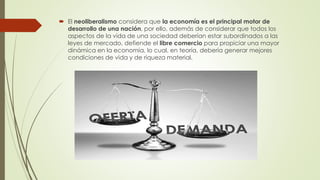  El neoliberalismo considera que la economía es el principal motor de
desarrollo de una nación, por ello, además de considerar que todos los
aspectos de la vida de una sociedad deberían estar subordinados a las
leyes de mercado, defiende el libre comercio para propiciar una mayor
dinámica en la economía, lo cual, en teoría, debería generar mejores
condiciones de vida y de riqueza material.
 